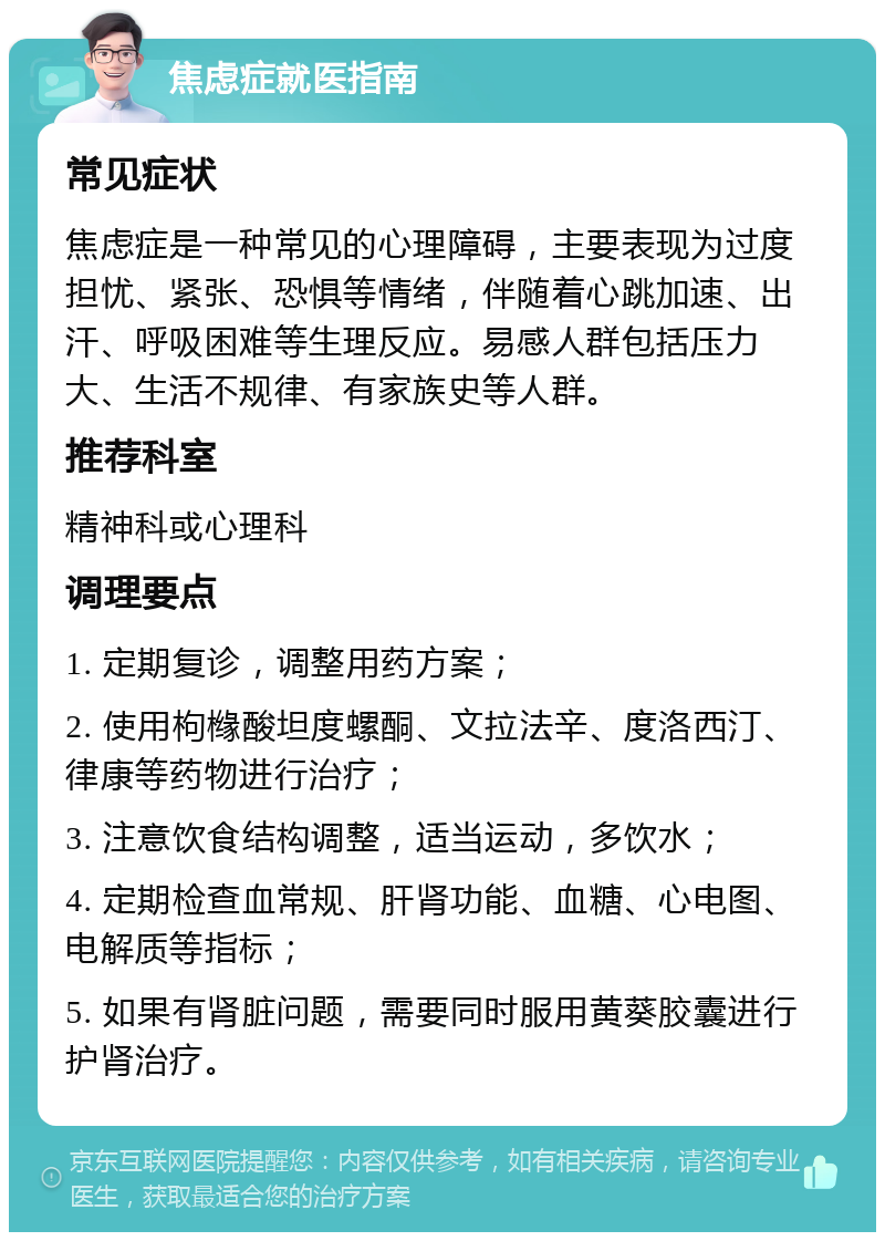 焦虑症就医指南 常见症状 焦虑症是一种常见的心理障碍，主要表现为过度担忧、紧张、恐惧等情绪，伴随着心跳加速、出汗、呼吸困难等生理反应。易感人群包括压力大、生活不规律、有家族史等人群。 推荐科室 精神科或心理科 调理要点 1. 定期复诊，调整用药方案； 2. 使用枸橼酸坦度螺酮、文拉法辛、度洛西汀、律康等药物进行治疗； 3. 注意饮食结构调整，适当运动，多饮水； 4. 定期检查血常规、肝肾功能、血糖、心电图、电解质等指标； 5. 如果有肾脏问题，需要同时服用黄葵胶囊进行护肾治疗。