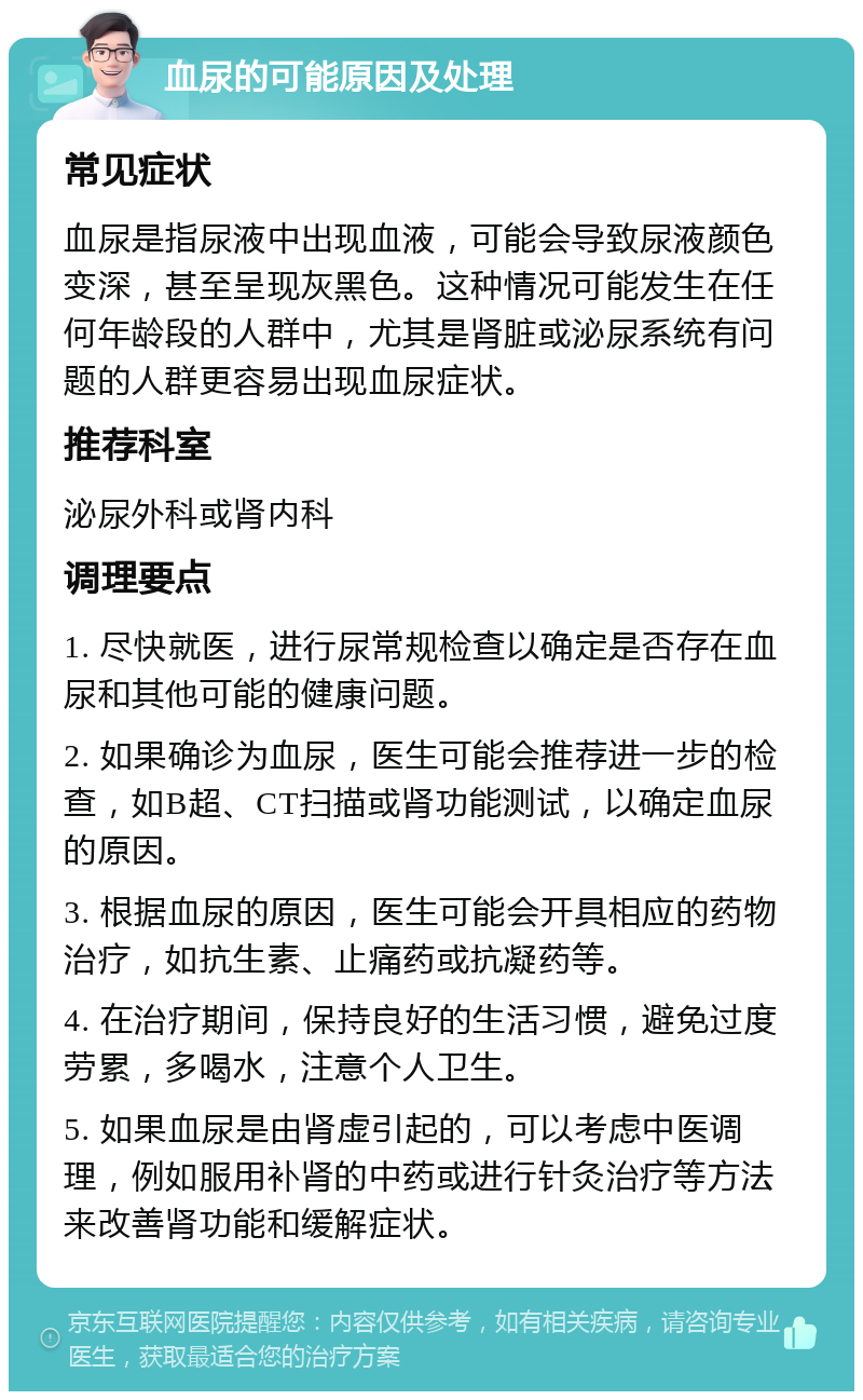 血尿的可能原因及处理 常见症状 血尿是指尿液中出现血液，可能会导致尿液颜色变深，甚至呈现灰黑色。这种情况可能发生在任何年龄段的人群中，尤其是肾脏或泌尿系统有问题的人群更容易出现血尿症状。 推荐科室 泌尿外科或肾内科 调理要点 1. 尽快就医，进行尿常规检查以确定是否存在血尿和其他可能的健康问题。 2. 如果确诊为血尿，医生可能会推荐进一步的检查，如B超、CT扫描或肾功能测试，以确定血尿的原因。 3. 根据血尿的原因，医生可能会开具相应的药物治疗，如抗生素、止痛药或抗凝药等。 4. 在治疗期间，保持良好的生活习惯，避免过度劳累，多喝水，注意个人卫生。 5. 如果血尿是由肾虚引起的，可以考虑中医调理，例如服用补肾的中药或进行针灸治疗等方法来改善肾功能和缓解症状。