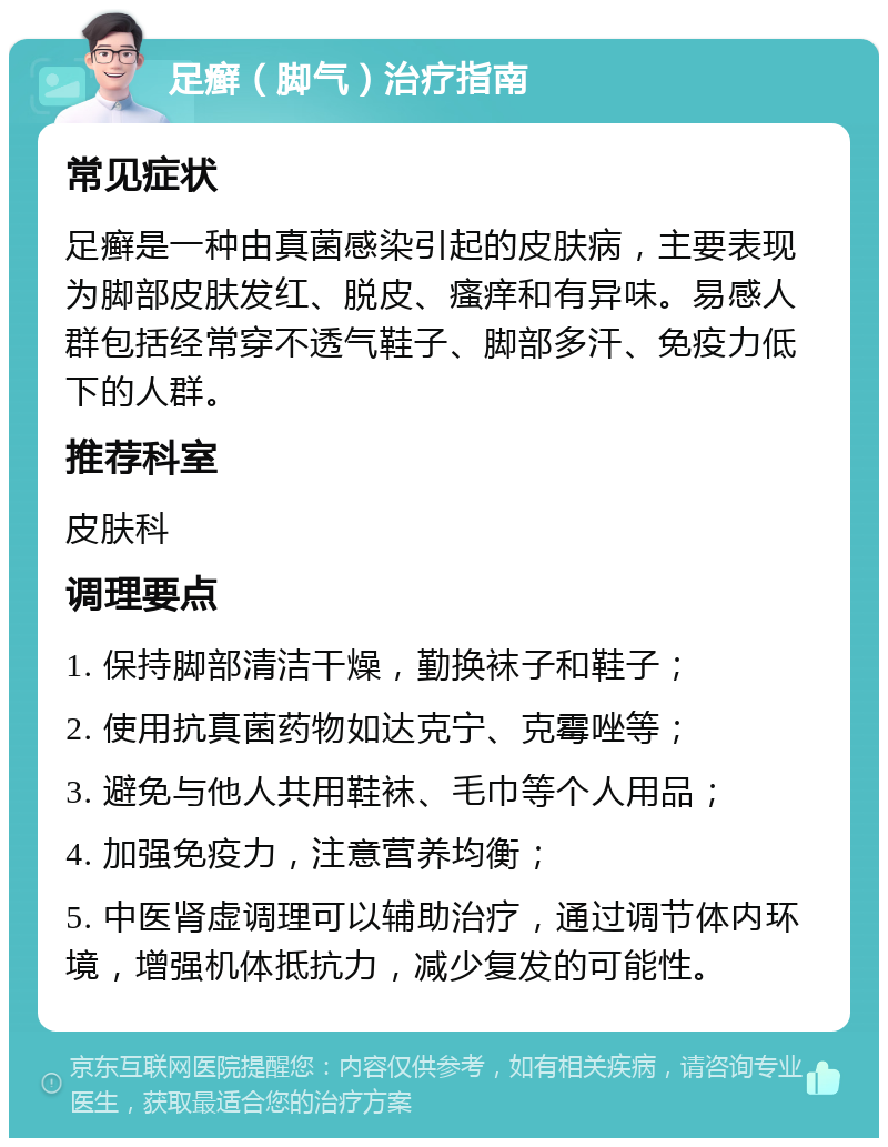 足癣（脚气）治疗指南 常见症状 足癣是一种由真菌感染引起的皮肤病，主要表现为脚部皮肤发红、脱皮、瘙痒和有异味。易感人群包括经常穿不透气鞋子、脚部多汗、免疫力低下的人群。 推荐科室 皮肤科 调理要点 1. 保持脚部清洁干燥，勤换袜子和鞋子； 2. 使用抗真菌药物如达克宁、克霉唑等； 3. 避免与他人共用鞋袜、毛巾等个人用品； 4. 加强免疫力，注意营养均衡； 5. 中医肾虚调理可以辅助治疗，通过调节体内环境，增强机体抵抗力，减少复发的可能性。