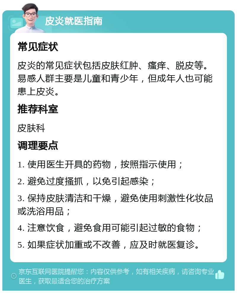 皮炎就医指南 常见症状 皮炎的常见症状包括皮肤红肿、瘙痒、脱皮等。易感人群主要是儿童和青少年，但成年人也可能患上皮炎。 推荐科室 皮肤科 调理要点 1. 使用医生开具的药物，按照指示使用； 2. 避免过度搔抓，以免引起感染； 3. 保持皮肤清洁和干燥，避免使用刺激性化妆品或洗浴用品； 4. 注意饮食，避免食用可能引起过敏的食物； 5. 如果症状加重或不改善，应及时就医复诊。