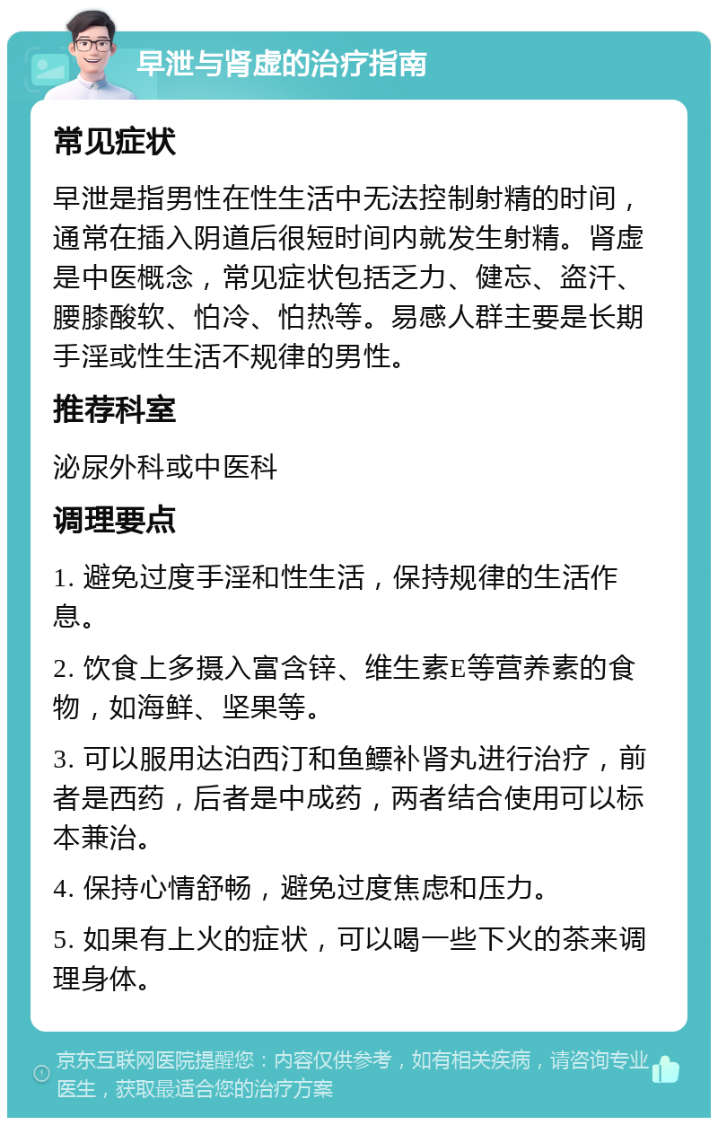 早泄与肾虚的治疗指南 常见症状 早泄是指男性在性生活中无法控制射精的时间，通常在插入阴道后很短时间内就发生射精。肾虚是中医概念，常见症状包括乏力、健忘、盗汗、腰膝酸软、怕冷、怕热等。易感人群主要是长期手淫或性生活不规律的男性。 推荐科室 泌尿外科或中医科 调理要点 1. 避免过度手淫和性生活，保持规律的生活作息。 2. 饮食上多摄入富含锌、维生素E等营养素的食物，如海鲜、坚果等。 3. 可以服用达泊西汀和鱼鳔补肾丸进行治疗，前者是西药，后者是中成药，两者结合使用可以标本兼治。 4. 保持心情舒畅，避免过度焦虑和压力。 5. 如果有上火的症状，可以喝一些下火的茶来调理身体。