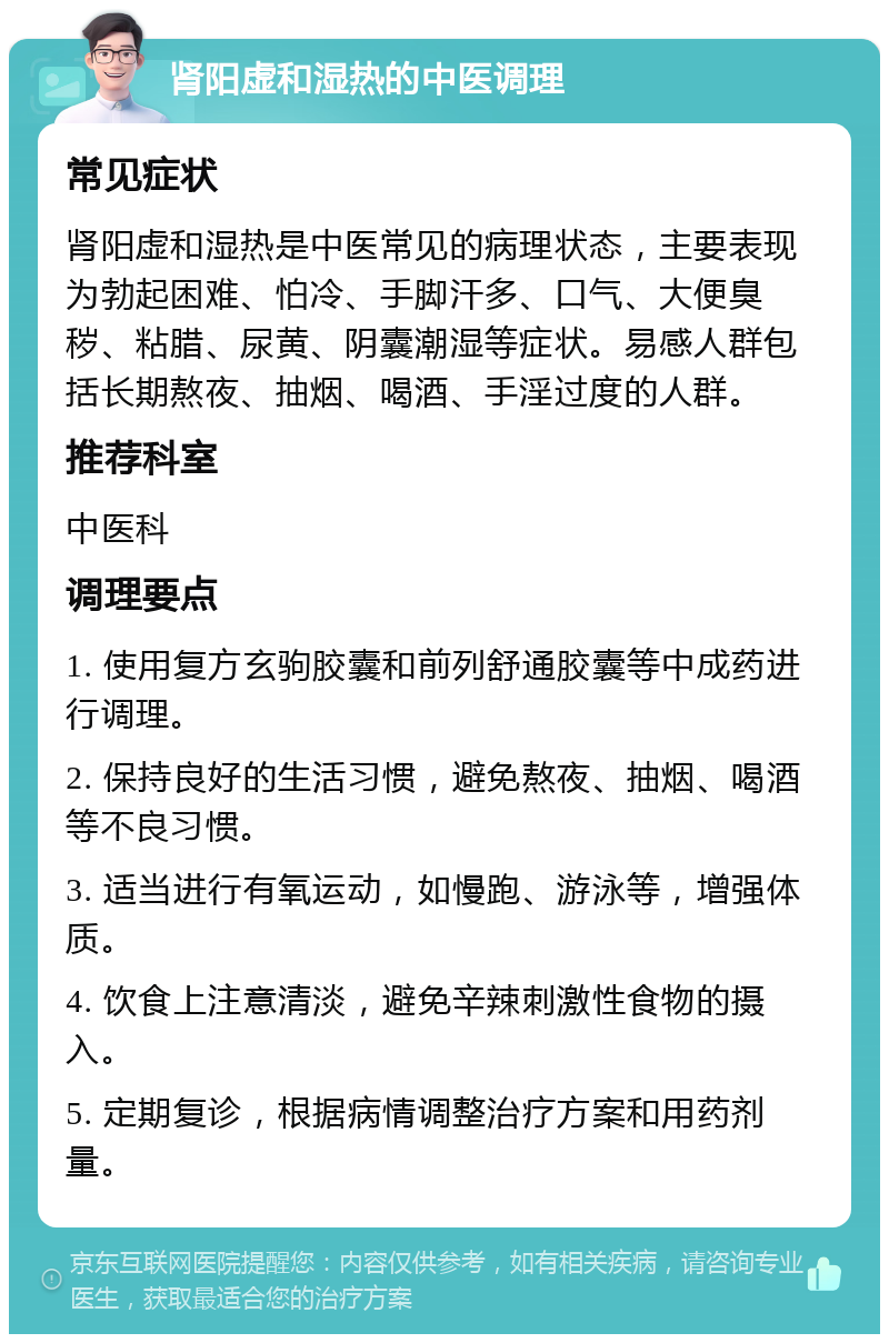 肾阳虚和湿热的中医调理 常见症状 肾阳虚和湿热是中医常见的病理状态，主要表现为勃起困难、怕冷、手脚汗多、口气、大便臭秽、粘腊、尿黄、阴囊潮湿等症状。易感人群包括长期熬夜、抽烟、喝酒、手淫过度的人群。 推荐科室 中医科 调理要点 1. 使用复方玄驹胶囊和前列舒通胶囊等中成药进行调理。 2. 保持良好的生活习惯，避免熬夜、抽烟、喝酒等不良习惯。 3. 适当进行有氧运动，如慢跑、游泳等，增强体质。 4. 饮食上注意清淡，避免辛辣刺激性食物的摄入。 5. 定期复诊，根据病情调整治疗方案和用药剂量。