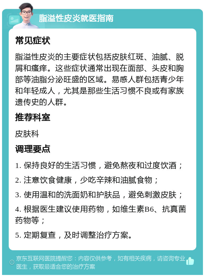 脂溢性皮炎就医指南 常见症状 脂溢性皮炎的主要症状包括皮肤红斑、油腻、脱屑和瘙痒。这些症状通常出现在面部、头皮和胸部等油脂分泌旺盛的区域。易感人群包括青少年和年轻成人，尤其是那些生活习惯不良或有家族遗传史的人群。 推荐科室 皮肤科 调理要点 1. 保持良好的生活习惯，避免熬夜和过度饮酒； 2. 注意饮食健康，少吃辛辣和油腻食物； 3. 使用温和的洗面奶和护肤品，避免刺激皮肤； 4. 根据医生建议使用药物，如维生素B6、抗真菌药物等； 5. 定期复查，及时调整治疗方案。