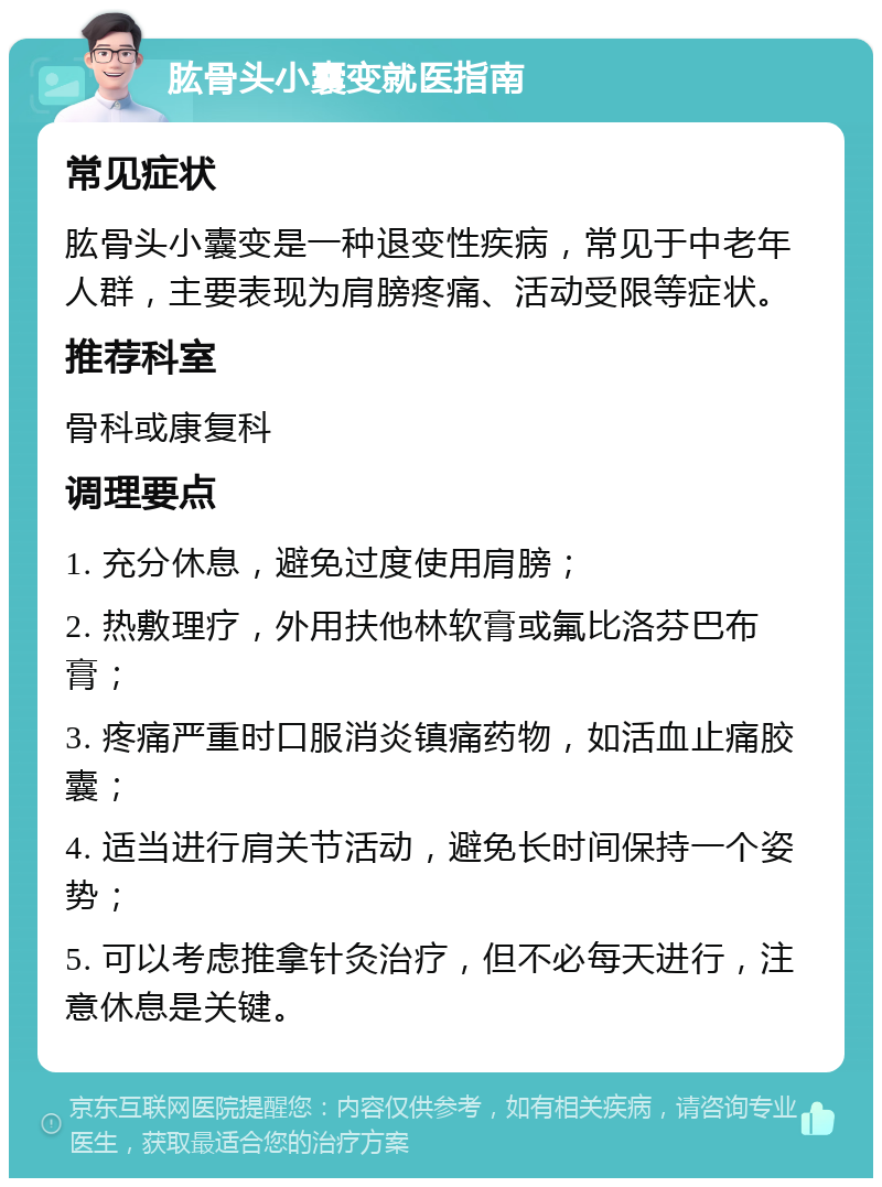 肱骨头小囊变就医指南 常见症状 肱骨头小囊变是一种退变性疾病，常见于中老年人群，主要表现为肩膀疼痛、活动受限等症状。 推荐科室 骨科或康复科 调理要点 1. 充分休息，避免过度使用肩膀； 2. 热敷理疗，外用扶他林软膏或氟比洛芬巴布膏； 3. 疼痛严重时口服消炎镇痛药物，如活血止痛胶囊； 4. 适当进行肩关节活动，避免长时间保持一个姿势； 5. 可以考虑推拿针灸治疗，但不必每天进行，注意休息是关键。