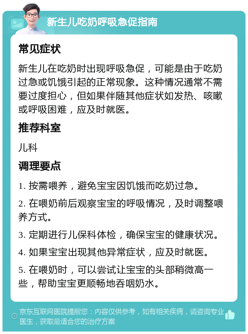 新生儿吃奶呼吸急促指南 常见症状 新生儿在吃奶时出现呼吸急促，可能是由于吃奶过急或饥饿引起的正常现象。这种情况通常不需要过度担心，但如果伴随其他症状如发热、咳嗽或呼吸困难，应及时就医。 推荐科室 儿科 调理要点 1. 按需喂养，避免宝宝因饥饿而吃奶过急。 2. 在喂奶前后观察宝宝的呼吸情况，及时调整喂养方式。 3. 定期进行儿保科体检，确保宝宝的健康状况。 4. 如果宝宝出现其他异常症状，应及时就医。 5. 在喂奶时，可以尝试让宝宝的头部稍微高一些，帮助宝宝更顺畅地吞咽奶水。