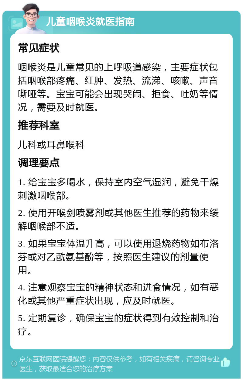 儿童咽喉炎就医指南 常见症状 咽喉炎是儿童常见的上呼吸道感染，主要症状包括咽喉部疼痛、红肿、发热、流涕、咳嗽、声音嘶哑等。宝宝可能会出现哭闹、拒食、吐奶等情况，需要及时就医。 推荐科室 儿科或耳鼻喉科 调理要点 1. 给宝宝多喝水，保持室内空气湿润，避免干燥刺激咽喉部。 2. 使用开喉剑喷雾剂或其他医生推荐的药物来缓解咽喉部不适。 3. 如果宝宝体温升高，可以使用退烧药物如布洛芬或对乙酰氨基酚等，按照医生建议的剂量使用。 4. 注意观察宝宝的精神状态和进食情况，如有恶化或其他严重症状出现，应及时就医。 5. 定期复诊，确保宝宝的症状得到有效控制和治疗。