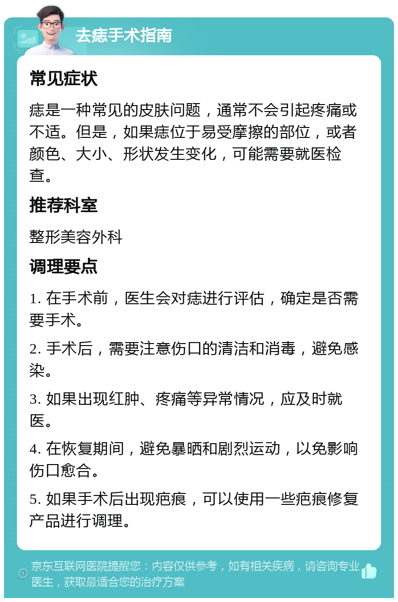 去痣手术指南 常见症状 痣是一种常见的皮肤问题，通常不会引起疼痛或不适。但是，如果痣位于易受摩擦的部位，或者颜色、大小、形状发生变化，可能需要就医检查。 推荐科室 整形美容外科 调理要点 1. 在手术前，医生会对痣进行评估，确定是否需要手术。 2. 手术后，需要注意伤口的清洁和消毒，避免感染。 3. 如果出现红肿、疼痛等异常情况，应及时就医。 4. 在恢复期间，避免暴晒和剧烈运动，以免影响伤口愈合。 5. 如果手术后出现疤痕，可以使用一些疤痕修复产品进行调理。