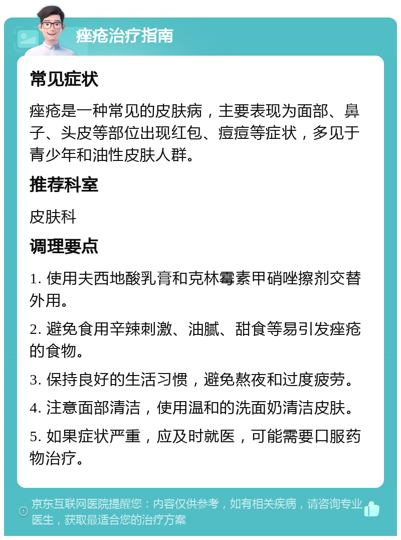 痤疮治疗指南 常见症状 痤疮是一种常见的皮肤病，主要表现为面部、鼻子、头皮等部位出现红包、痘痘等症状，多见于青少年和油性皮肤人群。 推荐科室 皮肤科 调理要点 1. 使用夫西地酸乳膏和克林霉素甲硝唑擦剂交替外用。 2. 避免食用辛辣刺激、油腻、甜食等易引发痤疮的食物。 3. 保持良好的生活习惯，避免熬夜和过度疲劳。 4. 注意面部清洁，使用温和的洗面奶清洁皮肤。 5. 如果症状严重，应及时就医，可能需要口服药物治疗。