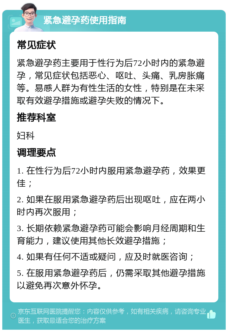 紧急避孕药使用指南 常见症状 紧急避孕药主要用于性行为后72小时内的紧急避孕，常见症状包括恶心、呕吐、头痛、乳房胀痛等。易感人群为有性生活的女性，特别是在未采取有效避孕措施或避孕失败的情况下。 推荐科室 妇科 调理要点 1. 在性行为后72小时内服用紧急避孕药，效果更佳； 2. 如果在服用紧急避孕药后出现呕吐，应在两小时内再次服用； 3. 长期依赖紧急避孕药可能会影响月经周期和生育能力，建议使用其他长效避孕措施； 4. 如果有任何不适或疑问，应及时就医咨询； 5. 在服用紧急避孕药后，仍需采取其他避孕措施以避免再次意外怀孕。