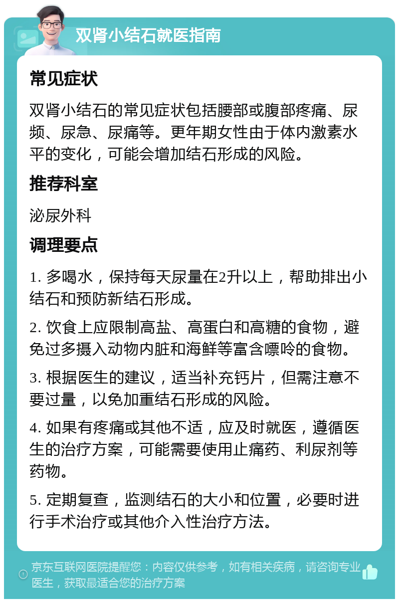 双肾小结石就医指南 常见症状 双肾小结石的常见症状包括腰部或腹部疼痛、尿频、尿急、尿痛等。更年期女性由于体内激素水平的变化，可能会增加结石形成的风险。 推荐科室 泌尿外科 调理要点 1. 多喝水，保持每天尿量在2升以上，帮助排出小结石和预防新结石形成。 2. 饮食上应限制高盐、高蛋白和高糖的食物，避免过多摄入动物内脏和海鲜等富含嘌呤的食物。 3. 根据医生的建议，适当补充钙片，但需注意不要过量，以免加重结石形成的风险。 4. 如果有疼痛或其他不适，应及时就医，遵循医生的治疗方案，可能需要使用止痛药、利尿剂等药物。 5. 定期复查，监测结石的大小和位置，必要时进行手术治疗或其他介入性治疗方法。