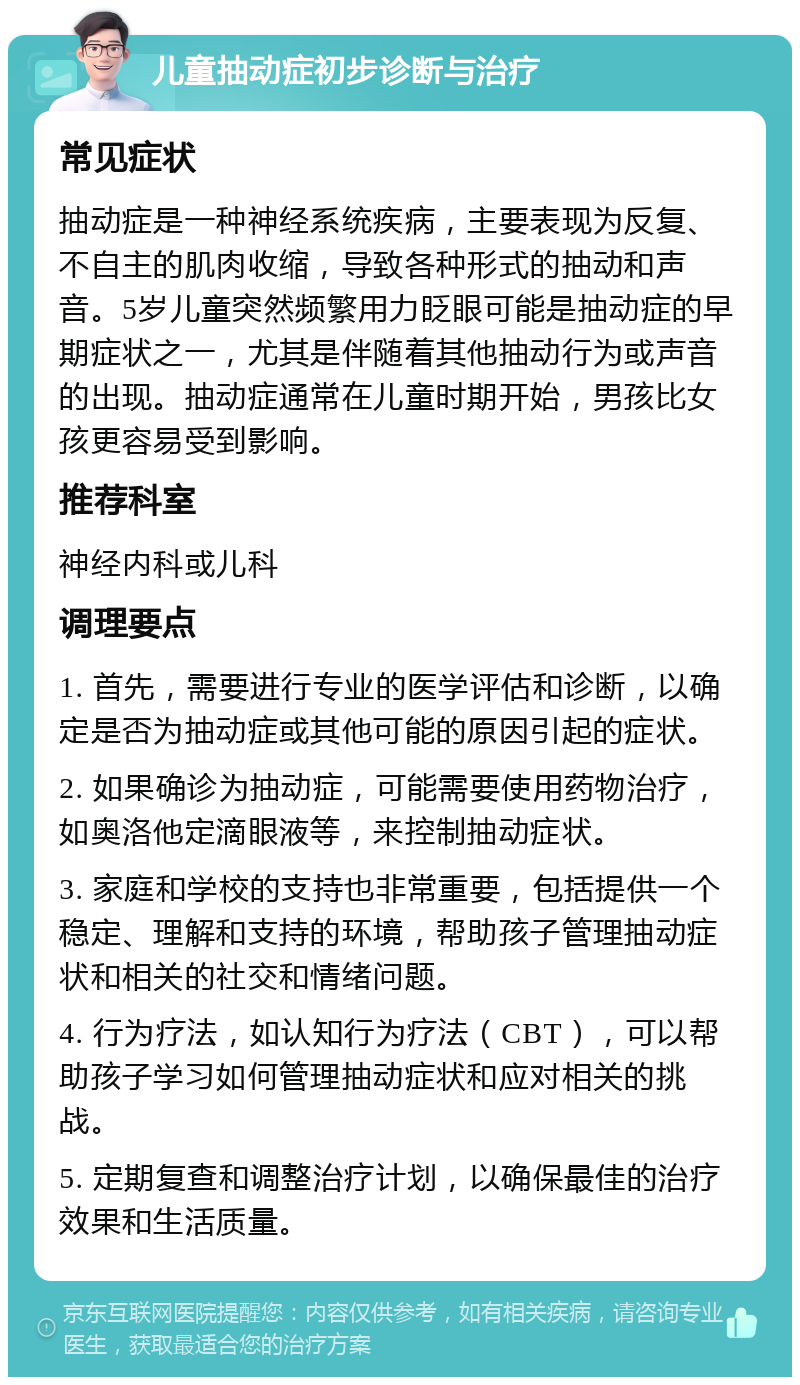 儿童抽动症初步诊断与治疗 常见症状 抽动症是一种神经系统疾病，主要表现为反复、不自主的肌肉收缩，导致各种形式的抽动和声音。5岁儿童突然频繁用力眨眼可能是抽动症的早期症状之一，尤其是伴随着其他抽动行为或声音的出现。抽动症通常在儿童时期开始，男孩比女孩更容易受到影响。 推荐科室 神经内科或儿科 调理要点 1. 首先，需要进行专业的医学评估和诊断，以确定是否为抽动症或其他可能的原因引起的症状。 2. 如果确诊为抽动症，可能需要使用药物治疗，如奥洛他定滴眼液等，来控制抽动症状。 3. 家庭和学校的支持也非常重要，包括提供一个稳定、理解和支持的环境，帮助孩子管理抽动症状和相关的社交和情绪问题。 4. 行为疗法，如认知行为疗法（CBT），可以帮助孩子学习如何管理抽动症状和应对相关的挑战。 5. 定期复查和调整治疗计划，以确保最佳的治疗效果和生活质量。