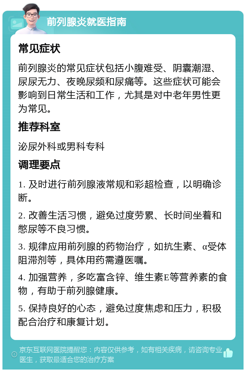 前列腺炎就医指南 常见症状 前列腺炎的常见症状包括小腹难受、阴囊潮湿、尿尿无力、夜晚尿频和尿痛等。这些症状可能会影响到日常生活和工作，尤其是对中老年男性更为常见。 推荐科室 泌尿外科或男科专科 调理要点 1. 及时进行前列腺液常规和彩超检查，以明确诊断。 2. 改善生活习惯，避免过度劳累、长时间坐着和憋尿等不良习惯。 3. 规律应用前列腺的药物治疗，如抗生素、α受体阻滞剂等，具体用药需遵医嘱。 4. 加强营养，多吃富含锌、维生素E等营养素的食物，有助于前列腺健康。 5. 保持良好的心态，避免过度焦虑和压力，积极配合治疗和康复计划。