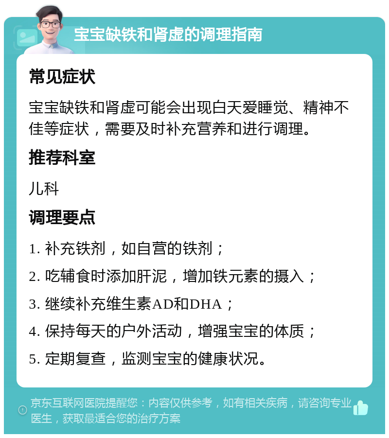 宝宝缺铁和肾虚的调理指南 常见症状 宝宝缺铁和肾虚可能会出现白天爱睡觉、精神不佳等症状，需要及时补充营养和进行调理。 推荐科室 儿科 调理要点 1. 补充铁剂，如自营的铁剂； 2. 吃辅食时添加肝泥，增加铁元素的摄入； 3. 继续补充维生素AD和DHA； 4. 保持每天的户外活动，增强宝宝的体质； 5. 定期复查，监测宝宝的健康状况。