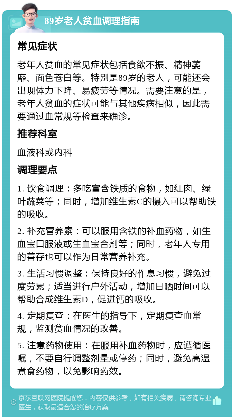 89岁老人贫血调理指南 常见症状 老年人贫血的常见症状包括食欲不振、精神萎靡、面色苍白等。特别是89岁的老人，可能还会出现体力下降、易疲劳等情况。需要注意的是，老年人贫血的症状可能与其他疾病相似，因此需要通过血常规等检查来确诊。 推荐科室 血液科或内科 调理要点 1. 饮食调理：多吃富含铁质的食物，如红肉、绿叶蔬菜等；同时，增加维生素C的摄入可以帮助铁的吸收。 2. 补充营养素：可以服用含铁的补血药物，如生血宝口服液或生血宝合剂等；同时，老年人专用的善存也可以作为日常营养补充。 3. 生活习惯调整：保持良好的作息习惯，避免过度劳累；适当进行户外活动，增加日晒时间可以帮助合成维生素D，促进钙的吸收。 4. 定期复查：在医生的指导下，定期复查血常规，监测贫血情况的改善。 5. 注意药物使用：在服用补血药物时，应遵循医嘱，不要自行调整剂量或停药；同时，避免高温煮食药物，以免影响药效。