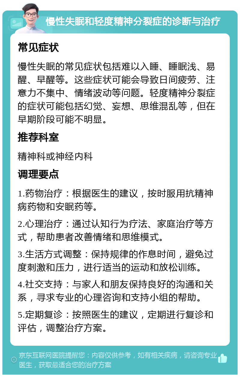 慢性失眠和轻度精神分裂症的诊断与治疗 常见症状 慢性失眠的常见症状包括难以入睡、睡眠浅、易醒、早醒等。这些症状可能会导致日间疲劳、注意力不集中、情绪波动等问题。轻度精神分裂症的症状可能包括幻觉、妄想、思维混乱等，但在早期阶段可能不明显。 推荐科室 精神科或神经内科 调理要点 1.药物治疗：根据医生的建议，按时服用抗精神病药物和安眠药等。 2.心理治疗：通过认知行为疗法、家庭治疗等方式，帮助患者改善情绪和思维模式。 3.生活方式调整：保持规律的作息时间，避免过度刺激和压力，进行适当的运动和放松训练。 4.社交支持：与家人和朋友保持良好的沟通和关系，寻求专业的心理咨询和支持小组的帮助。 5.定期复诊：按照医生的建议，定期进行复诊和评估，调整治疗方案。