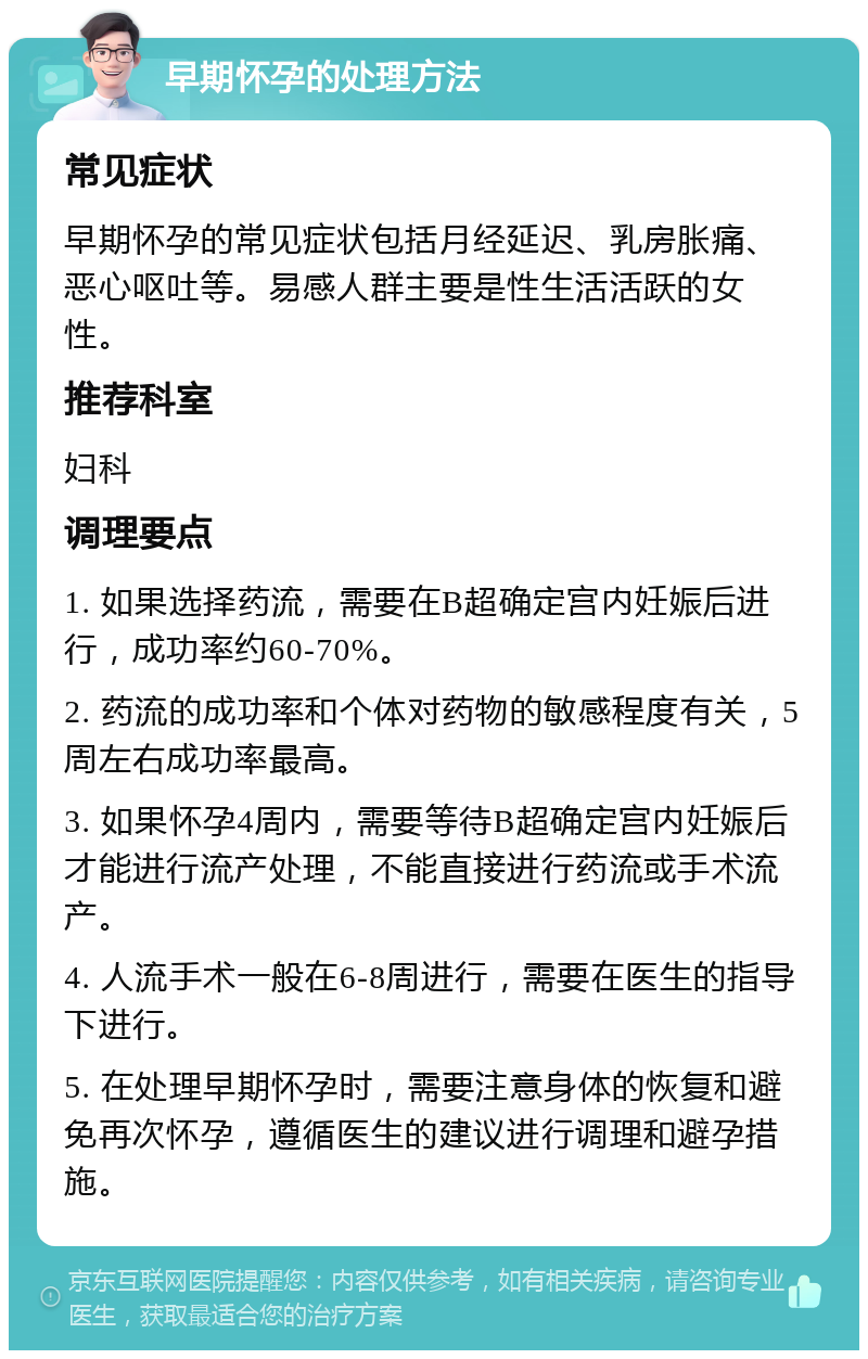 早期怀孕的处理方法 常见症状 早期怀孕的常见症状包括月经延迟、乳房胀痛、恶心呕吐等。易感人群主要是性生活活跃的女性。 推荐科室 妇科 调理要点 1. 如果选择药流，需要在B超确定宫内妊娠后进行，成功率约60-70%。 2. 药流的成功率和个体对药物的敏感程度有关，5周左右成功率最高。 3. 如果怀孕4周内，需要等待B超确定宫内妊娠后才能进行流产处理，不能直接进行药流或手术流产。 4. 人流手术一般在6-8周进行，需要在医生的指导下进行。 5. 在处理早期怀孕时，需要注意身体的恢复和避免再次怀孕，遵循医生的建议进行调理和避孕措施。