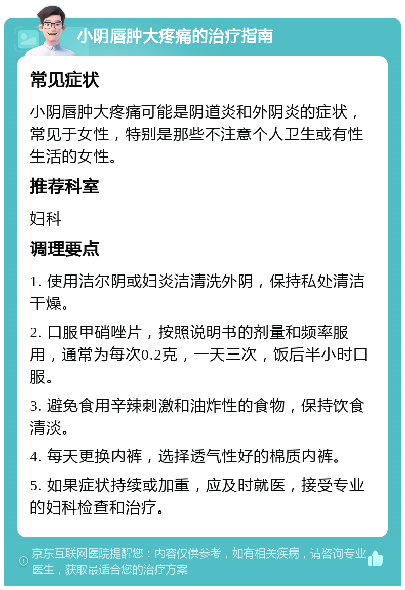 小阴唇肿大疼痛的治疗指南 常见症状 小阴唇肿大疼痛可能是阴道炎和外阴炎的症状，常见于女性，特别是那些不注意个人卫生或有性生活的女性。 推荐科室 妇科 调理要点 1. 使用洁尔阴或妇炎洁清洗外阴，保持私处清洁干燥。 2. 口服甲硝唑片，按照说明书的剂量和频率服用，通常为每次0.2克，一天三次，饭后半小时口服。 3. 避免食用辛辣刺激和油炸性的食物，保持饮食清淡。 4. 每天更换内裤，选择透气性好的棉质内裤。 5. 如果症状持续或加重，应及时就医，接受专业的妇科检查和治疗。