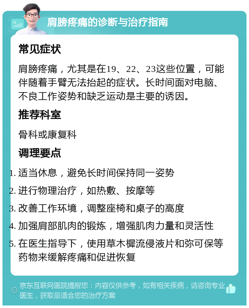 肩膀疼痛的诊断与治疗指南 常见症状 肩膀疼痛，尤其是在19、22、23这些位置，可能伴随着手臂无法抬起的症状。长时间面对电脑、不良工作姿势和缺乏运动是主要的诱因。 推荐科室 骨科或康复科 调理要点 适当休息，避免长时间保持同一姿势 进行物理治疗，如热敷、按摩等 改善工作环境，调整座椅和桌子的高度 加强肩部肌肉的锻炼，增强肌肉力量和灵活性 在医生指导下，使用草木樨流侵液片和弥可保等药物来缓解疼痛和促进恢复