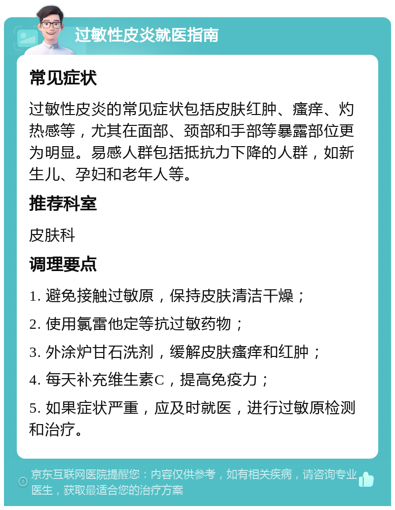 过敏性皮炎就医指南 常见症状 过敏性皮炎的常见症状包括皮肤红肿、瘙痒、灼热感等，尤其在面部、颈部和手部等暴露部位更为明显。易感人群包括抵抗力下降的人群，如新生儿、孕妇和老年人等。 推荐科室 皮肤科 调理要点 1. 避免接触过敏原，保持皮肤清洁干燥； 2. 使用氯雷他定等抗过敏药物； 3. 外涂炉甘石洗剂，缓解皮肤瘙痒和红肿； 4. 每天补充维生素C，提高免疫力； 5. 如果症状严重，应及时就医，进行过敏原检测和治疗。