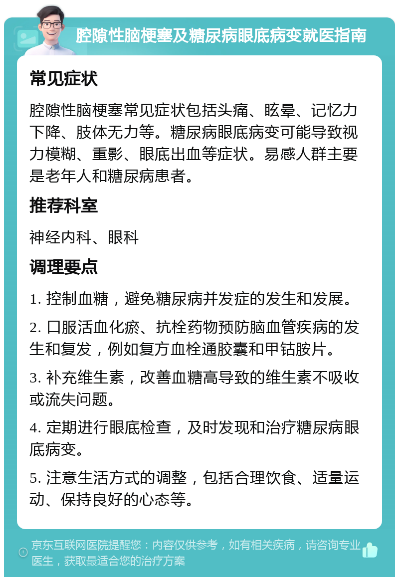 腔隙性脑梗塞及糖尿病眼底病变就医指南 常见症状 腔隙性脑梗塞常见症状包括头痛、眩晕、记忆力下降、肢体无力等。糖尿病眼底病变可能导致视力模糊、重影、眼底出血等症状。易感人群主要是老年人和糖尿病患者。 推荐科室 神经内科、眼科 调理要点 1. 控制血糖，避免糖尿病并发症的发生和发展。 2. 口服活血化瘀、抗栓药物预防脑血管疾病的发生和复发，例如复方血栓通胶囊和甲钴胺片。 3. 补充维生素，改善血糖高导致的维生素不吸收或流失问题。 4. 定期进行眼底检查，及时发现和治疗糖尿病眼底病变。 5. 注意生活方式的调整，包括合理饮食、适量运动、保持良好的心态等。