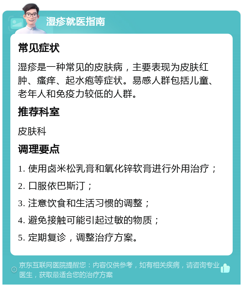 湿疹就医指南 常见症状 湿疹是一种常见的皮肤病，主要表现为皮肤红肿、瘙痒、起水疱等症状。易感人群包括儿童、老年人和免疫力较低的人群。 推荐科室 皮肤科 调理要点 1. 使用卤米松乳膏和氧化锌软膏进行外用治疗； 2. 口服依巴斯汀； 3. 注意饮食和生活习惯的调整； 4. 避免接触可能引起过敏的物质； 5. 定期复诊，调整治疗方案。