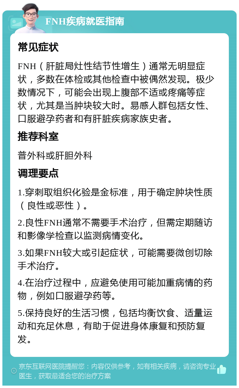 FNH疾病就医指南 常见症状 FNH（肝脏局灶性结节性增生）通常无明显症状，多数在体检或其他检查中被偶然发现。极少数情况下，可能会出现上腹部不适或疼痛等症状，尤其是当肿块较大时。易感人群包括女性、口服避孕药者和有肝脏疾病家族史者。 推荐科室 普外科或肝胆外科 调理要点 1.穿刺取组织化验是金标准，用于确定肿块性质（良性或恶性）。 2.良性FNH通常不需要手术治疗，但需定期随访和影像学检查以监测病情变化。 3.如果FNH较大或引起症状，可能需要微创切除手术治疗。 4.在治疗过程中，应避免使用可能加重病情的药物，例如口服避孕药等。 5.保持良好的生活习惯，包括均衡饮食、适量运动和充足休息，有助于促进身体康复和预防复发。