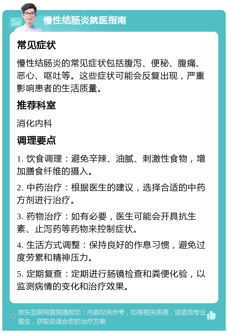 慢性结肠炎就医指南 常见症状 慢性结肠炎的常见症状包括腹泻、便秘、腹痛、恶心、呕吐等。这些症状可能会反复出现，严重影响患者的生活质量。 推荐科室 消化内科 调理要点 1. 饮食调理：避免辛辣、油腻、刺激性食物，增加膳食纤维的摄入。 2. 中药治疗：根据医生的建议，选择合适的中药方剂进行治疗。 3. 药物治疗：如有必要，医生可能会开具抗生素、止泻药等药物来控制症状。 4. 生活方式调整：保持良好的作息习惯，避免过度劳累和精神压力。 5. 定期复查：定期进行肠镜检查和粪便化验，以监测病情的变化和治疗效果。