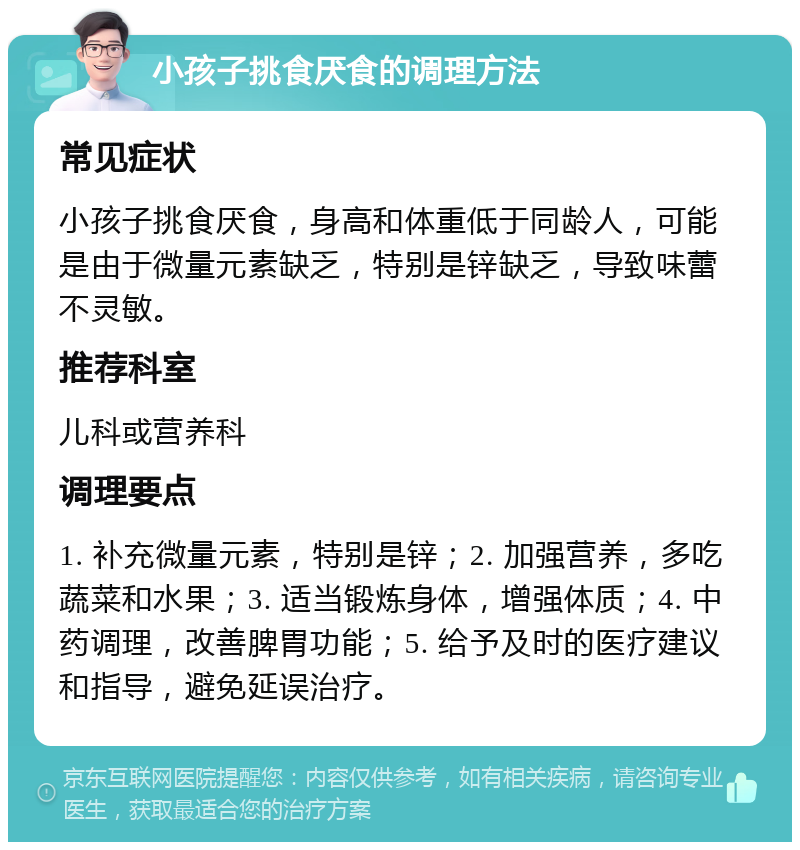 小孩子挑食厌食的调理方法 常见症状 小孩子挑食厌食，身高和体重低于同龄人，可能是由于微量元素缺乏，特别是锌缺乏，导致味蕾不灵敏。 推荐科室 儿科或营养科 调理要点 1. 补充微量元素，特别是锌；2. 加强营养，多吃蔬菜和水果；3. 适当锻炼身体，增强体质；4. 中药调理，改善脾胃功能；5. 给予及时的医疗建议和指导，避免延误治疗。