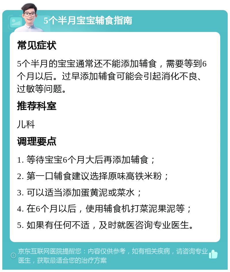 5个半月宝宝辅食指南 常见症状 5个半月的宝宝通常还不能添加辅食，需要等到6个月以后。过早添加辅食可能会引起消化不良、过敏等问题。 推荐科室 儿科 调理要点 1. 等待宝宝6个月大后再添加辅食； 2. 第一口辅食建议选择原味高铁米粉； 3. 可以适当添加蛋黄泥或菜水； 4. 在6个月以后，使用辅食机打菜泥果泥等； 5. 如果有任何不适，及时就医咨询专业医生。