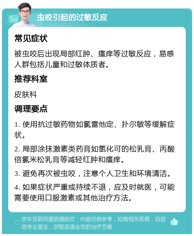 虫咬引起的过敏反应 常见症状 被虫咬后出现局部红肿、瘙痒等过敏反应，易感人群包括儿童和过敏体质者。 推荐科室 皮肤科 调理要点 1. 使用抗过敏药物如氯雷他定、扑尔敏等缓解症状。 2. 局部涂抹激素类药膏如氢化可的松乳膏、丙酸倍氯米松乳膏等减轻红肿和瘙痒。 3. 避免再次被虫咬，注意个人卫生和环境清洁。 4. 如果症状严重或持续不退，应及时就医，可能需要使用口服激素或其他治疗方法。