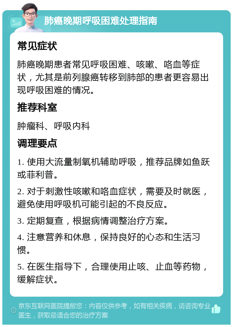 肺癌晚期呼吸困难处理指南 常见症状 肺癌晚期患者常见呼吸困难、咳嗽、咯血等症状，尤其是前列腺癌转移到肺部的患者更容易出现呼吸困难的情况。 推荐科室 肿瘤科、呼吸内科 调理要点 1. 使用大流量制氧机辅助呼吸，推荐品牌如鱼跃或菲利普。 2. 对于刺激性咳嗽和咯血症状，需要及时就医，避免使用呼吸机可能引起的不良反应。 3. 定期复查，根据病情调整治疗方案。 4. 注意营养和休息，保持良好的心态和生活习惯。 5. 在医生指导下，合理使用止咳、止血等药物，缓解症状。