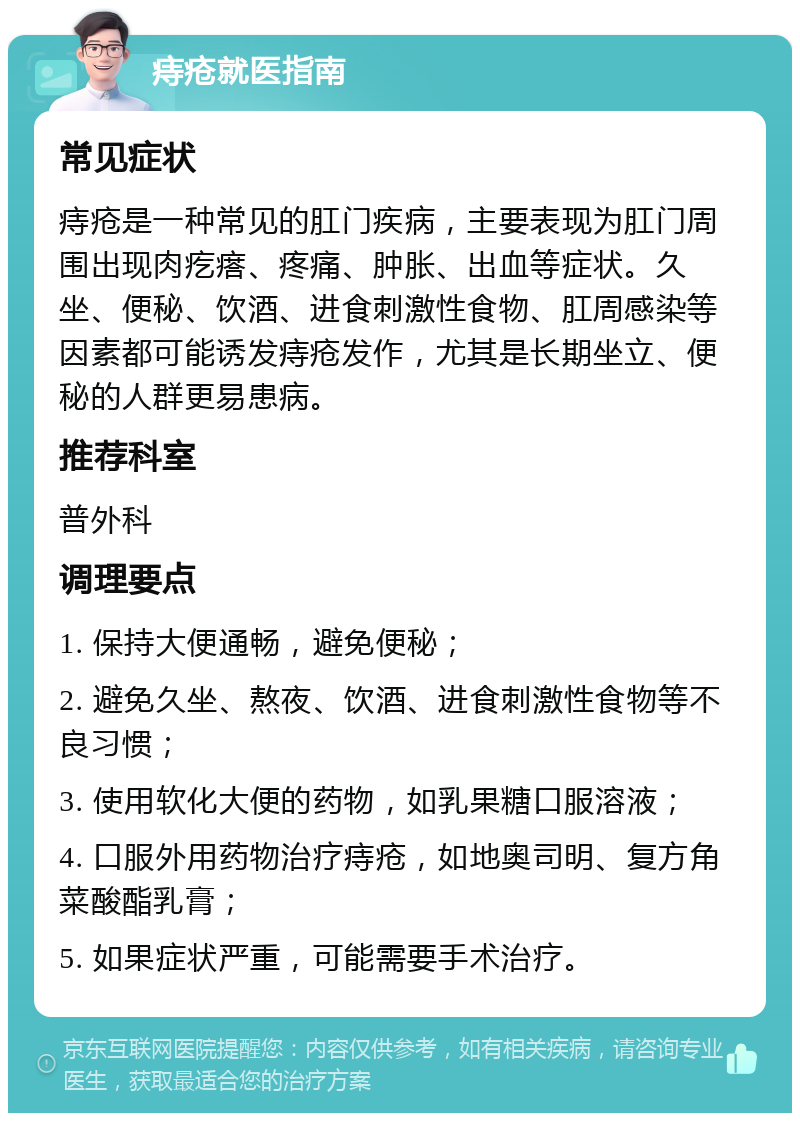 痔疮就医指南 常见症状 痔疮是一种常见的肛门疾病，主要表现为肛门周围出现肉疙瘩、疼痛、肿胀、出血等症状。久坐、便秘、饮酒、进食刺激性食物、肛周感染等因素都可能诱发痔疮发作，尤其是长期坐立、便秘的人群更易患病。 推荐科室 普外科 调理要点 1. 保持大便通畅，避免便秘； 2. 避免久坐、熬夜、饮酒、进食刺激性食物等不良习惯； 3. 使用软化大便的药物，如乳果糖口服溶液； 4. 口服外用药物治疗痔疮，如地奥司明、复方角菜酸酯乳膏； 5. 如果症状严重，可能需要手术治疗。