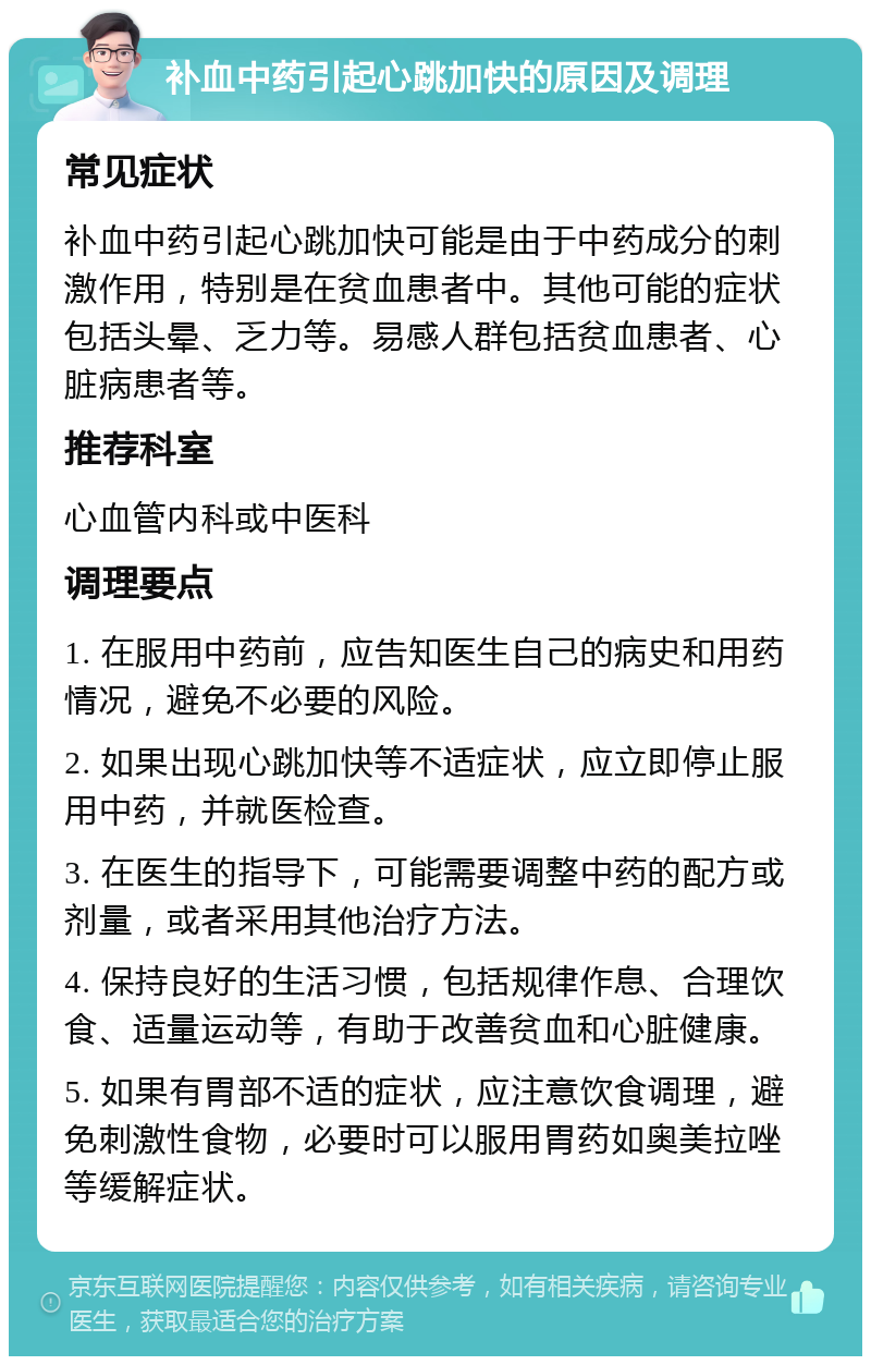 补血中药引起心跳加快的原因及调理 常见症状 补血中药引起心跳加快可能是由于中药成分的刺激作用，特别是在贫血患者中。其他可能的症状包括头晕、乏力等。易感人群包括贫血患者、心脏病患者等。 推荐科室 心血管内科或中医科 调理要点 1. 在服用中药前，应告知医生自己的病史和用药情况，避免不必要的风险。 2. 如果出现心跳加快等不适症状，应立即停止服用中药，并就医检查。 3. 在医生的指导下，可能需要调整中药的配方或剂量，或者采用其他治疗方法。 4. 保持良好的生活习惯，包括规律作息、合理饮食、适量运动等，有助于改善贫血和心脏健康。 5. 如果有胃部不适的症状，应注意饮食调理，避免刺激性食物，必要时可以服用胃药如奥美拉唑等缓解症状。