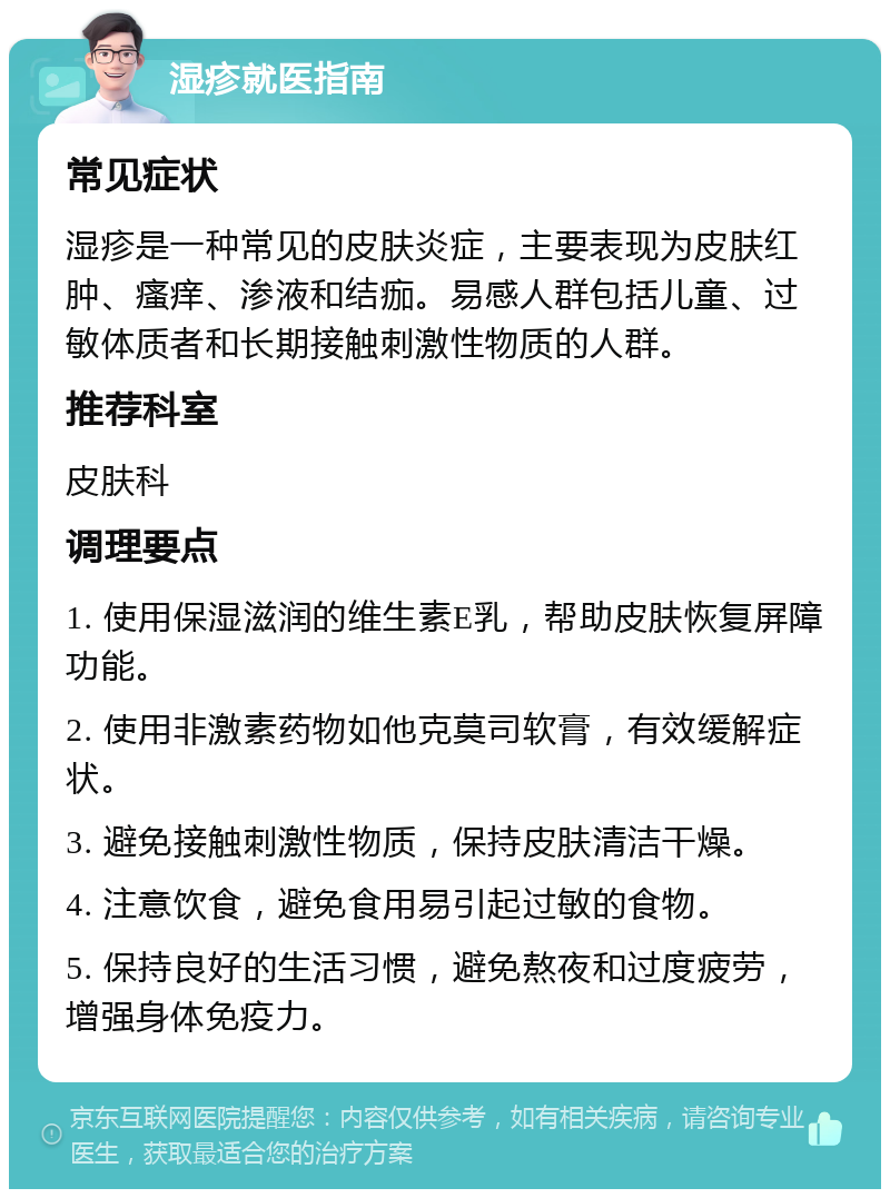 湿疹就医指南 常见症状 湿疹是一种常见的皮肤炎症，主要表现为皮肤红肿、瘙痒、渗液和结痂。易感人群包括儿童、过敏体质者和长期接触刺激性物质的人群。 推荐科室 皮肤科 调理要点 1. 使用保湿滋润的维生素E乳，帮助皮肤恢复屏障功能。 2. 使用非激素药物如他克莫司软膏，有效缓解症状。 3. 避免接触刺激性物质，保持皮肤清洁干燥。 4. 注意饮食，避免食用易引起过敏的食物。 5. 保持良好的生活习惯，避免熬夜和过度疲劳，增强身体免疫力。