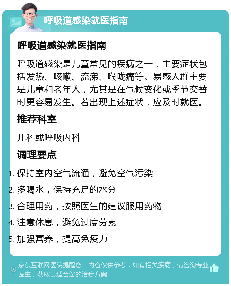 呼吸道感染就医指南 呼吸道感染就医指南 呼吸道感染是儿童常见的疾病之一，主要症状包括发热、咳嗽、流涕、喉咙痛等。易感人群主要是儿童和老年人，尤其是在气候变化或季节交替时更容易发生。若出现上述症状，应及时就医。 推荐科室 儿科或呼吸内科 调理要点 保持室内空气流通，避免空气污染 多喝水，保持充足的水分 合理用药，按照医生的建议服用药物 注意休息，避免过度劳累 加强营养，提高免疫力