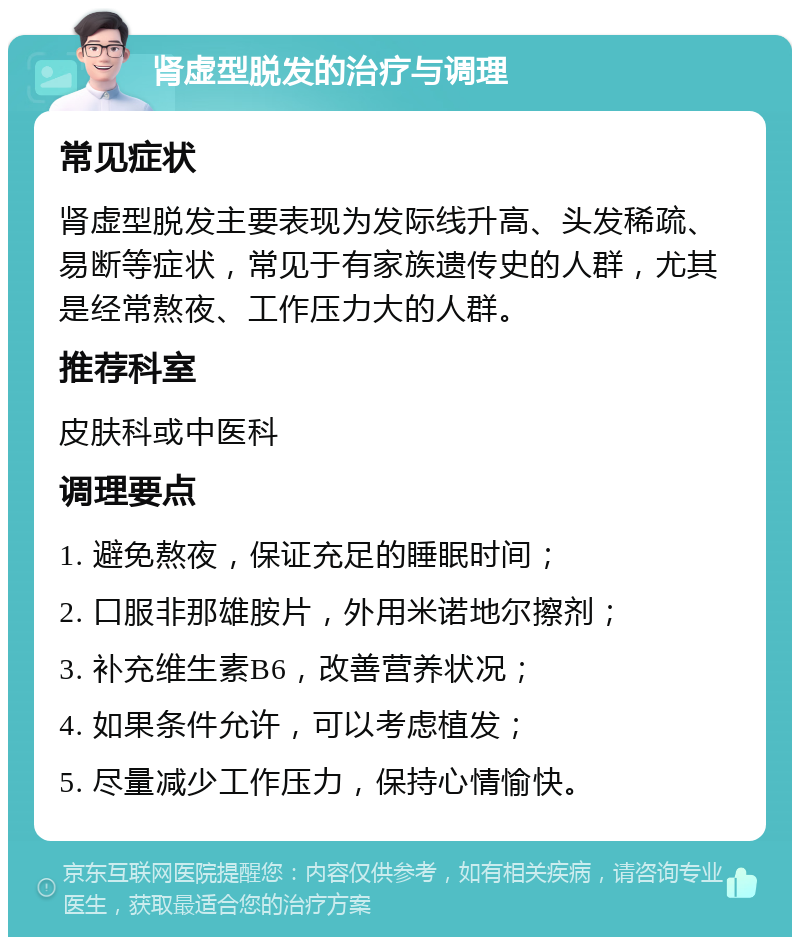 肾虚型脱发的治疗与调理 常见症状 肾虚型脱发主要表现为发际线升高、头发稀疏、易断等症状，常见于有家族遗传史的人群，尤其是经常熬夜、工作压力大的人群。 推荐科室 皮肤科或中医科 调理要点 1. 避免熬夜，保证充足的睡眠时间； 2. 口服非那雄胺片，外用米诺地尔擦剂； 3. 补充维生素B6，改善营养状况； 4. 如果条件允许，可以考虑植发； 5. 尽量减少工作压力，保持心情愉快。