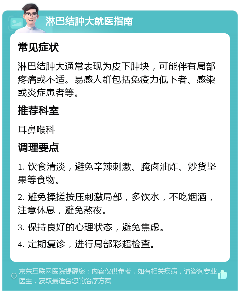 淋巴结肿大就医指南 常见症状 淋巴结肿大通常表现为皮下肿块，可能伴有局部疼痛或不适。易感人群包括免疫力低下者、感染或炎症患者等。 推荐科室 耳鼻喉科 调理要点 1. 饮食清淡，避免辛辣刺激、腌卤油炸、炒货坚果等食物。 2. 避免揉搓按压刺激局部，多饮水，不吃烟酒，注意休息，避免熬夜。 3. 保持良好的心理状态，避免焦虑。 4. 定期复诊，进行局部彩超检查。