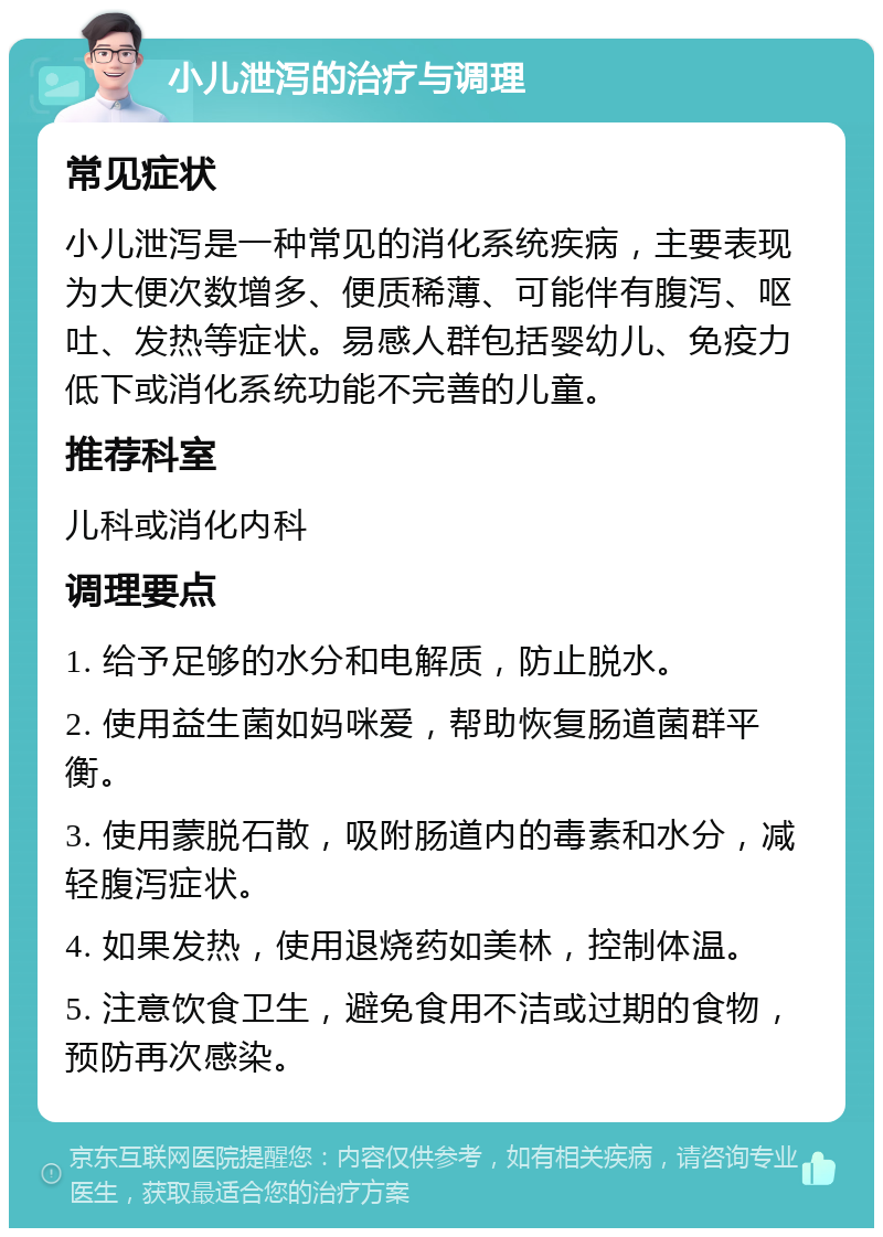 小儿泄泻的治疗与调理 常见症状 小儿泄泻是一种常见的消化系统疾病，主要表现为大便次数增多、便质稀薄、可能伴有腹泻、呕吐、发热等症状。易感人群包括婴幼儿、免疫力低下或消化系统功能不完善的儿童。 推荐科室 儿科或消化内科 调理要点 1. 给予足够的水分和电解质，防止脱水。 2. 使用益生菌如妈咪爱，帮助恢复肠道菌群平衡。 3. 使用蒙脱石散，吸附肠道内的毒素和水分，减轻腹泻症状。 4. 如果发热，使用退烧药如美林，控制体温。 5. 注意饮食卫生，避免食用不洁或过期的食物，预防再次感染。