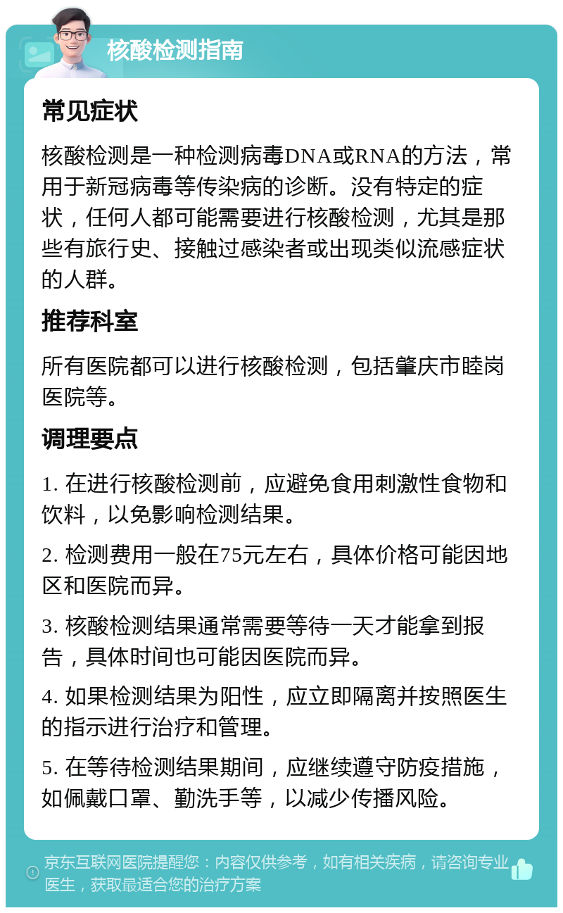 核酸检测指南 常见症状 核酸检测是一种检测病毒DNA或RNA的方法，常用于新冠病毒等传染病的诊断。没有特定的症状，任何人都可能需要进行核酸检测，尤其是那些有旅行史、接触过感染者或出现类似流感症状的人群。 推荐科室 所有医院都可以进行核酸检测，包括肇庆市睦岗医院等。 调理要点 1. 在进行核酸检测前，应避免食用刺激性食物和饮料，以免影响检测结果。 2. 检测费用一般在75元左右，具体价格可能因地区和医院而异。 3. 核酸检测结果通常需要等待一天才能拿到报告，具体时间也可能因医院而异。 4. 如果检测结果为阳性，应立即隔离并按照医生的指示进行治疗和管理。 5. 在等待检测结果期间，应继续遵守防疫措施，如佩戴口罩、勤洗手等，以减少传播风险。