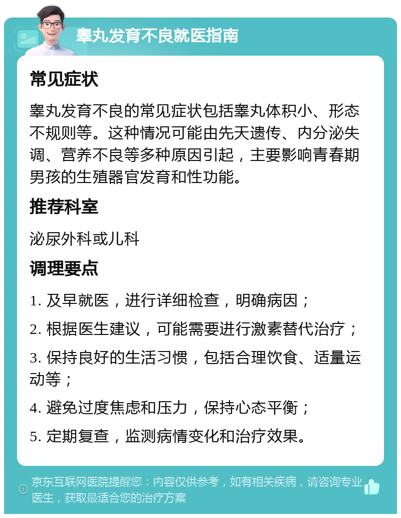 睾丸发育不良就医指南 常见症状 睾丸发育不良的常见症状包括睾丸体积小、形态不规则等。这种情况可能由先天遗传、内分泌失调、营养不良等多种原因引起，主要影响青春期男孩的生殖器官发育和性功能。 推荐科室 泌尿外科或儿科 调理要点 1. 及早就医，进行详细检查，明确病因； 2. 根据医生建议，可能需要进行激素替代治疗； 3. 保持良好的生活习惯，包括合理饮食、适量运动等； 4. 避免过度焦虑和压力，保持心态平衡； 5. 定期复查，监测病情变化和治疗效果。