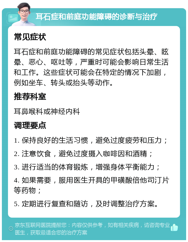 耳石症和前庭功能障碍的诊断与治疗 常见症状 耳石症和前庭功能障碍的常见症状包括头晕、眩晕、恶心、呕吐等，严重时可能会影响日常生活和工作。这些症状可能会在特定的情况下加剧，例如坐车、转头或抬头等动作。 推荐科室 耳鼻喉科或神经内科 调理要点 1. 保持良好的生活习惯，避免过度疲劳和压力； 2. 注意饮食，避免过度摄入咖啡因和酒精； 3. 进行适当的体育锻炼，增强身体平衡能力； 4. 如果需要，服用医生开具的甲磺酸倍他司汀片等药物； 5. 定期进行复查和随访，及时调整治疗方案。