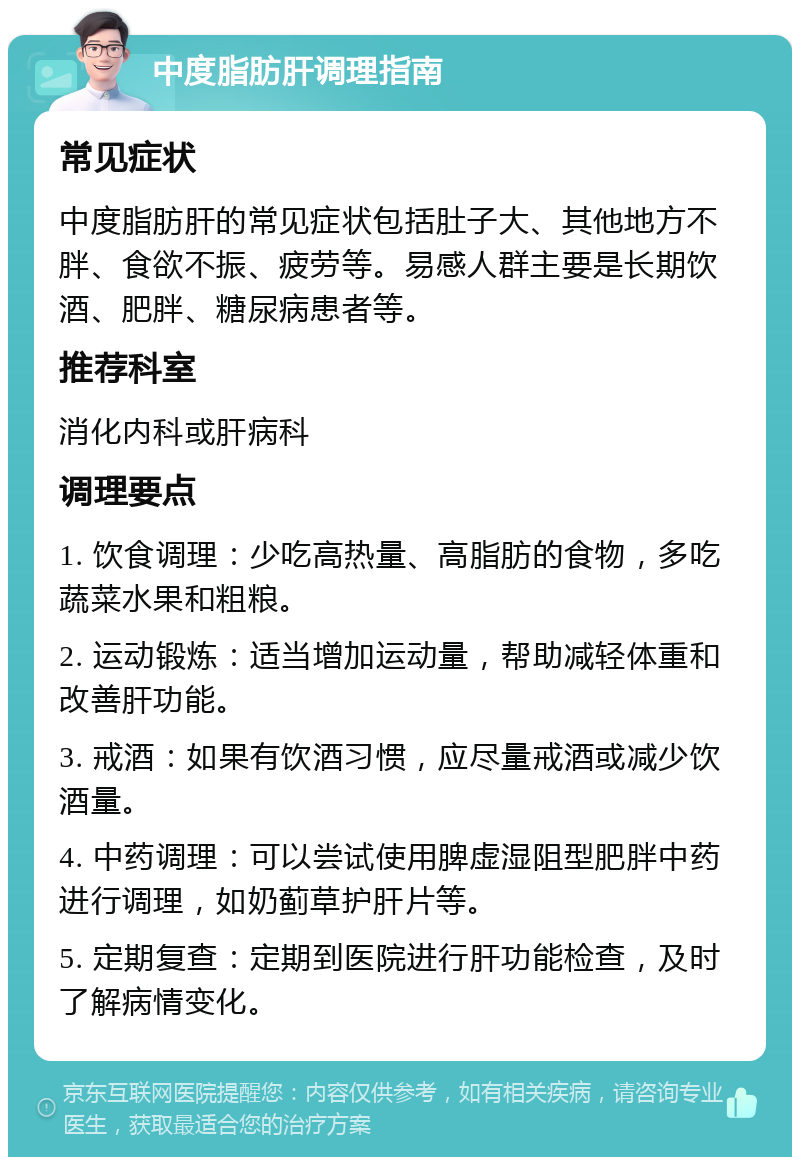 中度脂肪肝调理指南 常见症状 中度脂肪肝的常见症状包括肚子大、其他地方不胖、食欲不振、疲劳等。易感人群主要是长期饮酒、肥胖、糖尿病患者等。 推荐科室 消化内科或肝病科 调理要点 1. 饮食调理：少吃高热量、高脂肪的食物，多吃蔬菜水果和粗粮。 2. 运动锻炼：适当增加运动量，帮助减轻体重和改善肝功能。 3. 戒酒：如果有饮酒习惯，应尽量戒酒或减少饮酒量。 4. 中药调理：可以尝试使用脾虚湿阻型肥胖中药进行调理，如奶蓟草护肝片等。 5. 定期复查：定期到医院进行肝功能检查，及时了解病情变化。