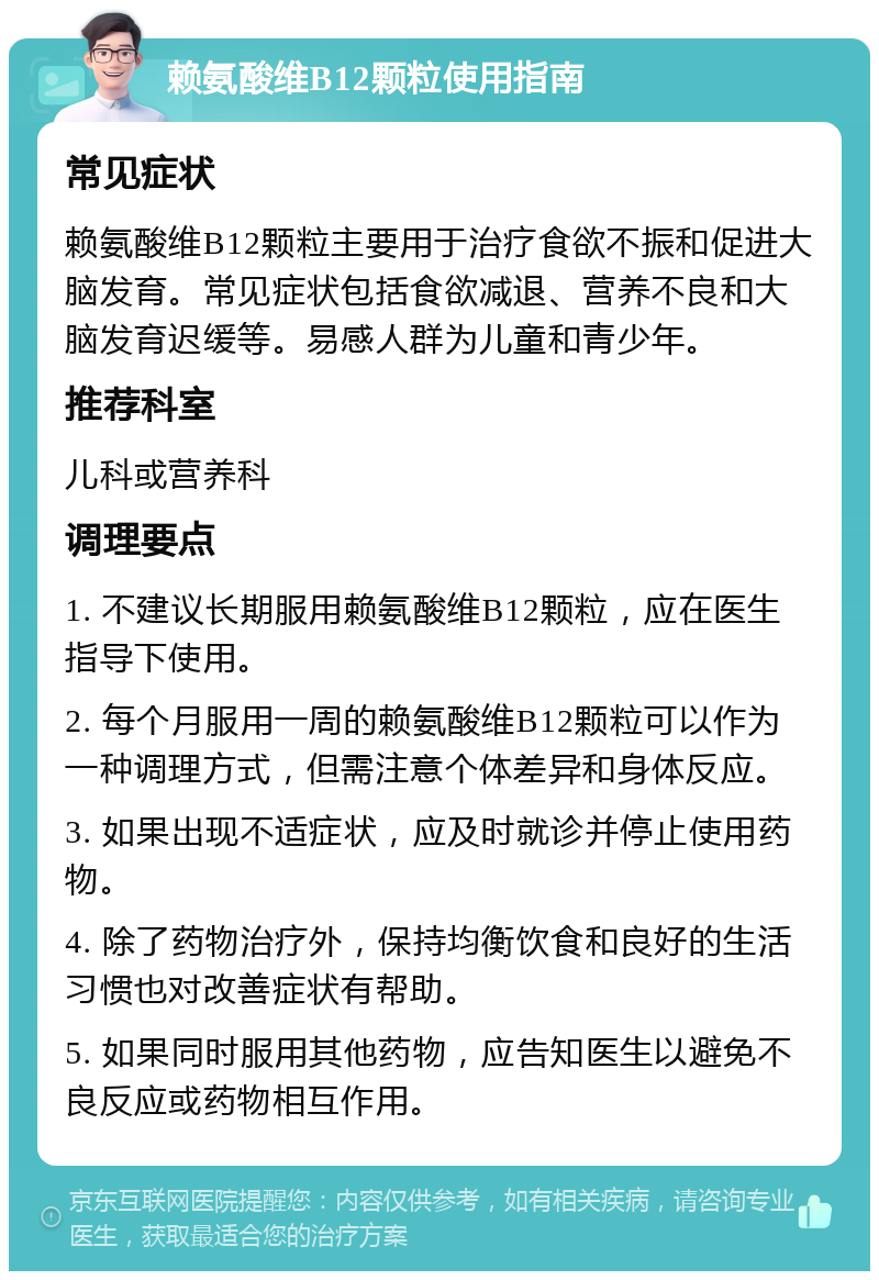 赖氨酸维B12颗粒使用指南 常见症状 赖氨酸维B12颗粒主要用于治疗食欲不振和促进大脑发育。常见症状包括食欲减退、营养不良和大脑发育迟缓等。易感人群为儿童和青少年。 推荐科室 儿科或营养科 调理要点 1. 不建议长期服用赖氨酸维B12颗粒，应在医生指导下使用。 2. 每个月服用一周的赖氨酸维B12颗粒可以作为一种调理方式，但需注意个体差异和身体反应。 3. 如果出现不适症状，应及时就诊并停止使用药物。 4. 除了药物治疗外，保持均衡饮食和良好的生活习惯也对改善症状有帮助。 5. 如果同时服用其他药物，应告知医生以避免不良反应或药物相互作用。