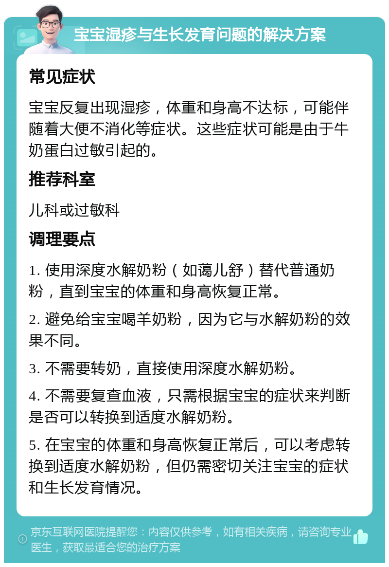 宝宝湿疹与生长发育问题的解决方案 常见症状 宝宝反复出现湿疹，体重和身高不达标，可能伴随着大便不消化等症状。这些症状可能是由于牛奶蛋白过敏引起的。 推荐科室 儿科或过敏科 调理要点 1. 使用深度水解奶粉（如蔼儿舒）替代普通奶粉，直到宝宝的体重和身高恢复正常。 2. 避免给宝宝喝羊奶粉，因为它与水解奶粉的效果不同。 3. 不需要转奶，直接使用深度水解奶粉。 4. 不需要复查血液，只需根据宝宝的症状来判断是否可以转换到适度水解奶粉。 5. 在宝宝的体重和身高恢复正常后，可以考虑转换到适度水解奶粉，但仍需密切关注宝宝的症状和生长发育情况。