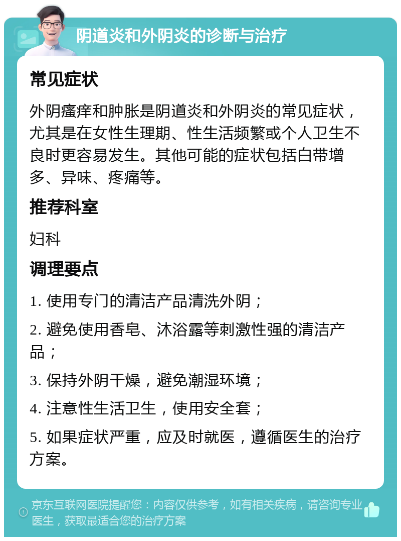 阴道炎和外阴炎的诊断与治疗 常见症状 外阴瘙痒和肿胀是阴道炎和外阴炎的常见症状，尤其是在女性生理期、性生活频繁或个人卫生不良时更容易发生。其他可能的症状包括白带增多、异味、疼痛等。 推荐科室 妇科 调理要点 1. 使用专门的清洁产品清洗外阴； 2. 避免使用香皂、沐浴露等刺激性强的清洁产品； 3. 保持外阴干燥，避免潮湿环境； 4. 注意性生活卫生，使用安全套； 5. 如果症状严重，应及时就医，遵循医生的治疗方案。