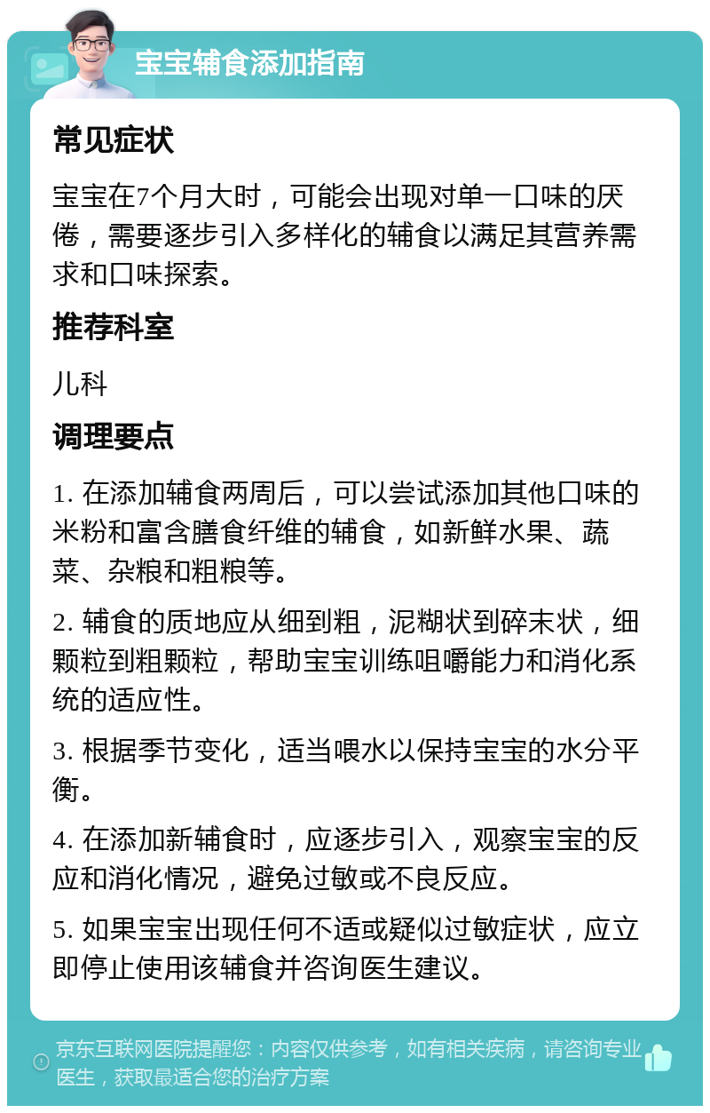 宝宝辅食添加指南 常见症状 宝宝在7个月大时，可能会出现对单一口味的厌倦，需要逐步引入多样化的辅食以满足其营养需求和口味探索。 推荐科室 儿科 调理要点 1. 在添加辅食两周后，可以尝试添加其他口味的米粉和富含膳食纤维的辅食，如新鲜水果、蔬菜、杂粮和粗粮等。 2. 辅食的质地应从细到粗，泥糊状到碎末状，细颗粒到粗颗粒，帮助宝宝训练咀嚼能力和消化系统的适应性。 3. 根据季节变化，适当喂水以保持宝宝的水分平衡。 4. 在添加新辅食时，应逐步引入，观察宝宝的反应和消化情况，避免过敏或不良反应。 5. 如果宝宝出现任何不适或疑似过敏症状，应立即停止使用该辅食并咨询医生建议。