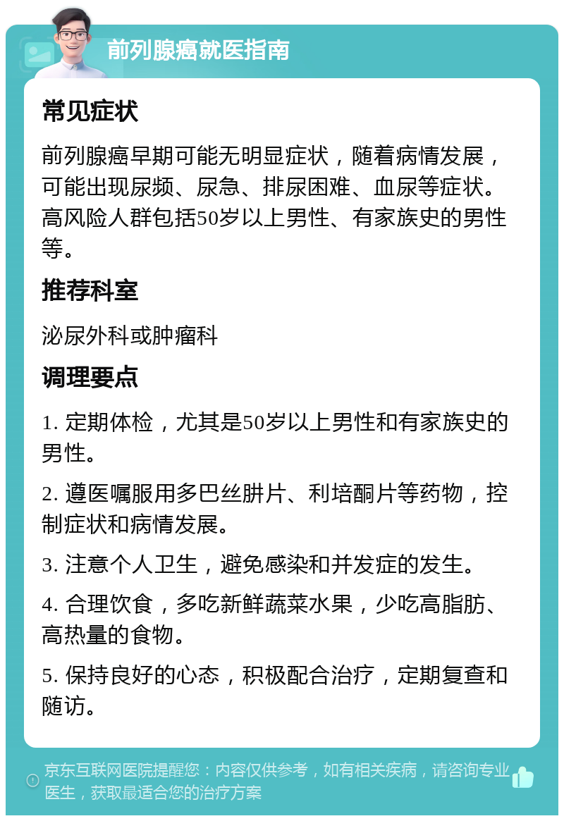 前列腺癌就医指南 常见症状 前列腺癌早期可能无明显症状，随着病情发展，可能出现尿频、尿急、排尿困难、血尿等症状。高风险人群包括50岁以上男性、有家族史的男性等。 推荐科室 泌尿外科或肿瘤科 调理要点 1. 定期体检，尤其是50岁以上男性和有家族史的男性。 2. 遵医嘱服用多巴丝肼片、利培酮片等药物，控制症状和病情发展。 3. 注意个人卫生，避免感染和并发症的发生。 4. 合理饮食，多吃新鲜蔬菜水果，少吃高脂肪、高热量的食物。 5. 保持良好的心态，积极配合治疗，定期复查和随访。