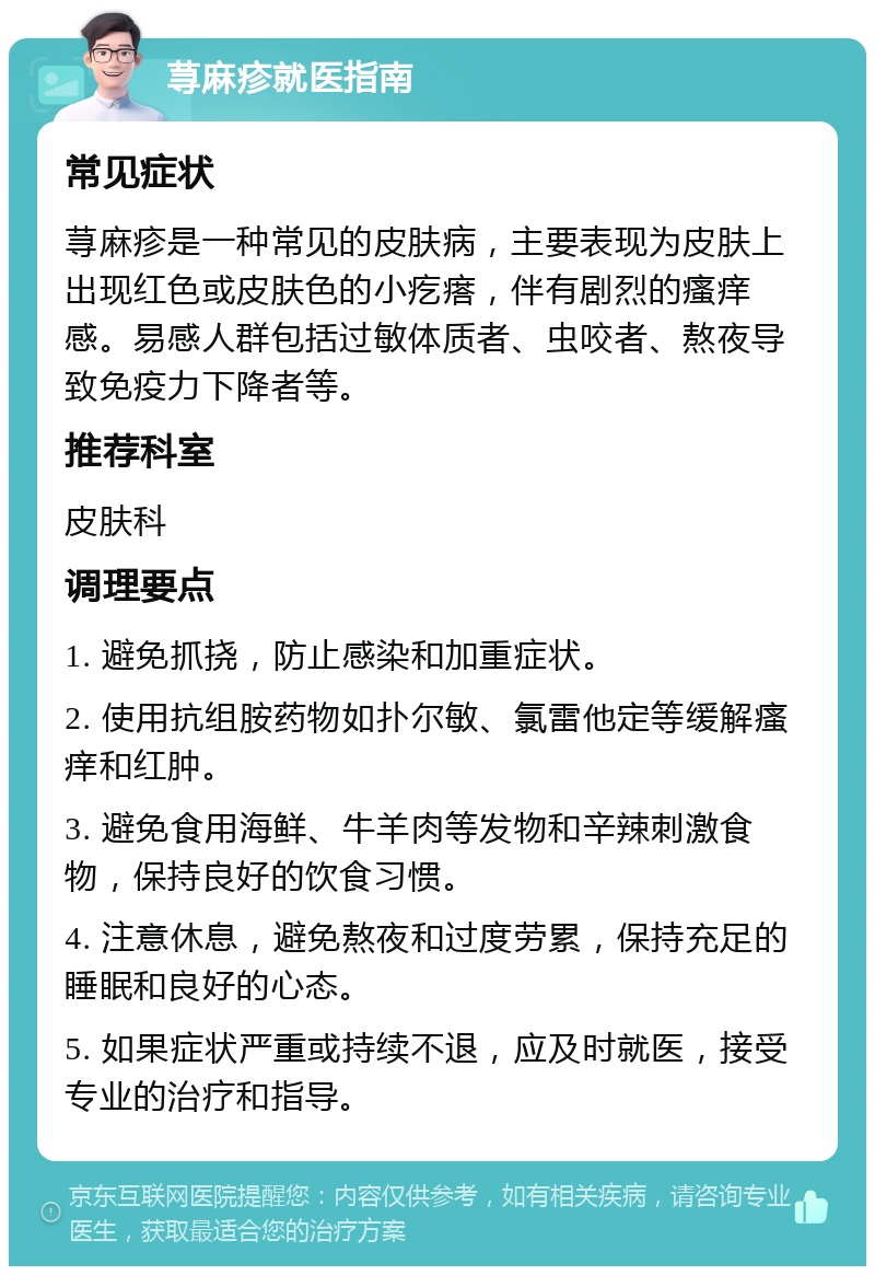 荨麻疹就医指南 常见症状 荨麻疹是一种常见的皮肤病，主要表现为皮肤上出现红色或皮肤色的小疙瘩，伴有剧烈的瘙痒感。易感人群包括过敏体质者、虫咬者、熬夜导致免疫力下降者等。 推荐科室 皮肤科 调理要点 1. 避免抓挠，防止感染和加重症状。 2. 使用抗组胺药物如扑尔敏、氯雷他定等缓解瘙痒和红肿。 3. 避免食用海鲜、牛羊肉等发物和辛辣刺激食物，保持良好的饮食习惯。 4. 注意休息，避免熬夜和过度劳累，保持充足的睡眠和良好的心态。 5. 如果症状严重或持续不退，应及时就医，接受专业的治疗和指导。