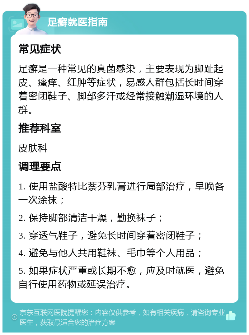 足癣就医指南 常见症状 足癣是一种常见的真菌感染，主要表现为脚趾起皮、瘙痒、红肿等症状，易感人群包括长时间穿着密闭鞋子、脚部多汗或经常接触潮湿环境的人群。 推荐科室 皮肤科 调理要点 1. 使用盐酸特比萘芬乳膏进行局部治疗，早晚各一次涂抹； 2. 保持脚部清洁干燥，勤换袜子； 3. 穿透气鞋子，避免长时间穿着密闭鞋子； 4. 避免与他人共用鞋袜、毛巾等个人用品； 5. 如果症状严重或长期不愈，应及时就医，避免自行使用药物或延误治疗。