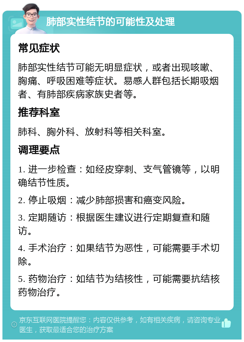 肺部实性结节的可能性及处理 常见症状 肺部实性结节可能无明显症状，或者出现咳嗽、胸痛、呼吸困难等症状。易感人群包括长期吸烟者、有肺部疾病家族史者等。 推荐科室 肺科、胸外科、放射科等相关科室。 调理要点 1. 进一步检查：如经皮穿刺、支气管镜等，以明确结节性质。 2. 停止吸烟：减少肺部损害和癌变风险。 3. 定期随访：根据医生建议进行定期复查和随访。 4. 手术治疗：如果结节为恶性，可能需要手术切除。 5. 药物治疗：如结节为结核性，可能需要抗结核药物治疗。